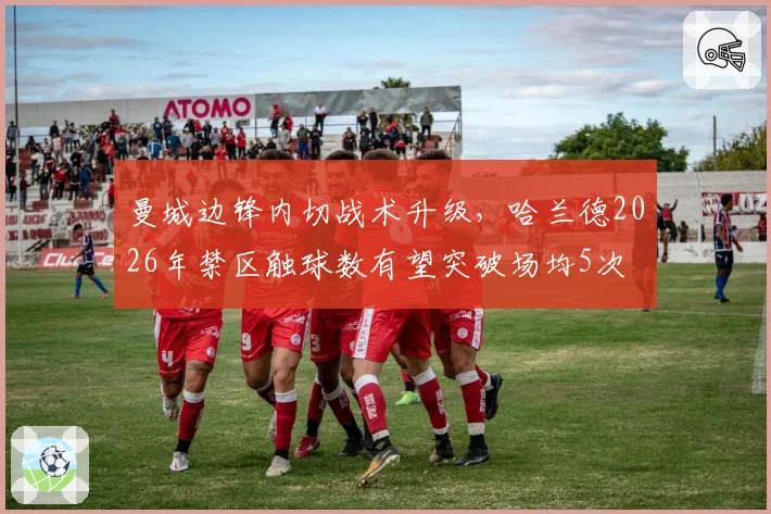 曼城边锋内切战术升级，哈兰德2026年禁区触球数有望突破场均5次