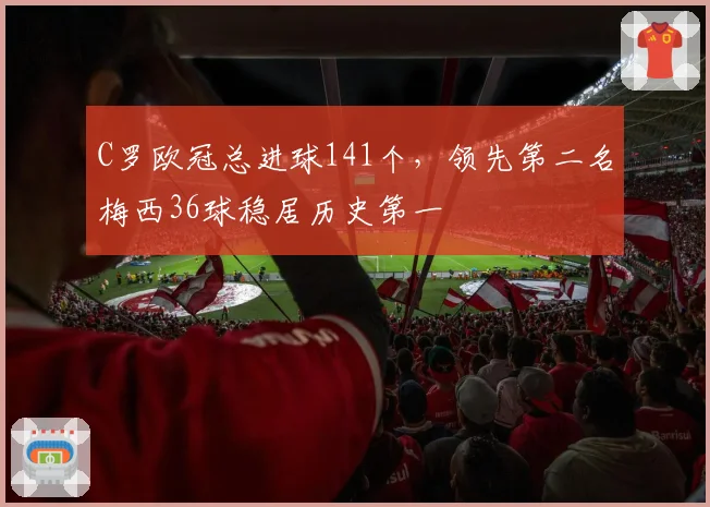 C罗欧冠总进球141个，领先第二名梅西36球稳居历史第一