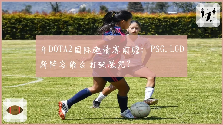 年DOTA2国际邀请赛前瞻:PSG.LGD新阵容能否打破魔咒?