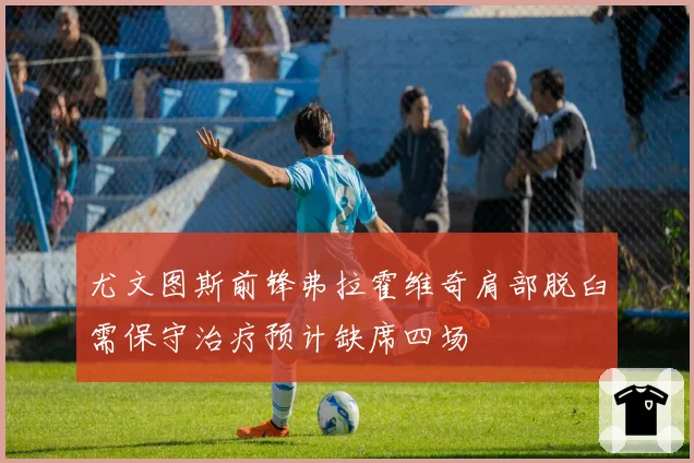 尤文图斯前锋弗拉霍维奇肩部脱臼需保守治疗预计缺席四场