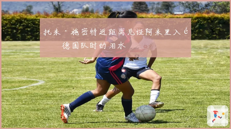 托米·施密特近距离见证阿米里入选德国队时的泪水