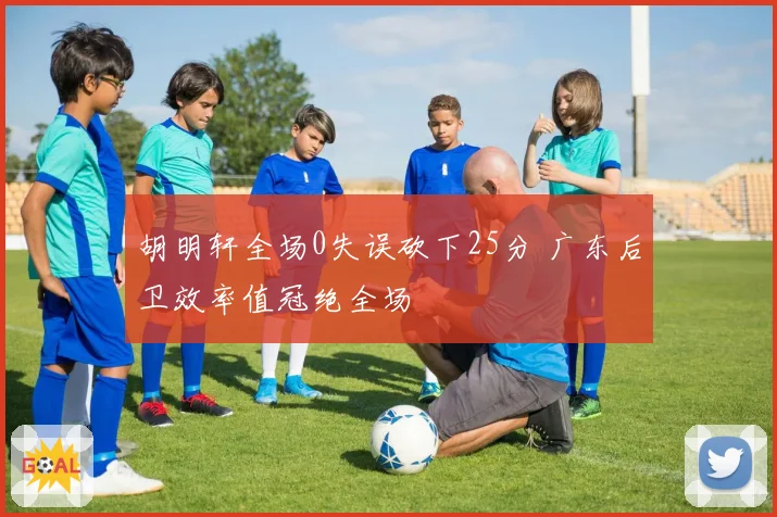 胡明轩全场0失误砍下25分 广东后卫效率值冠绝全场