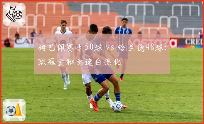 姆巴佩赛季50球 vs 哈兰德48球：欧冠金靴竞速白热化