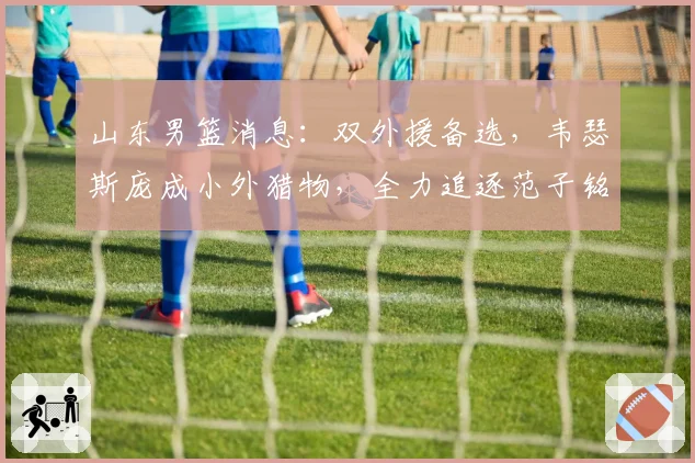 山东男篮消息：双外援备选，韦瑟斯庞成小外猎物，全力追逐范子铭