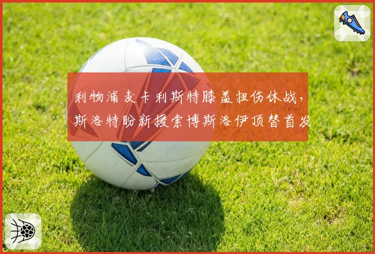利物浦麦卡利斯特膝盖扭伤休战,斯洛特盼新援索博斯洛伊顶替首发