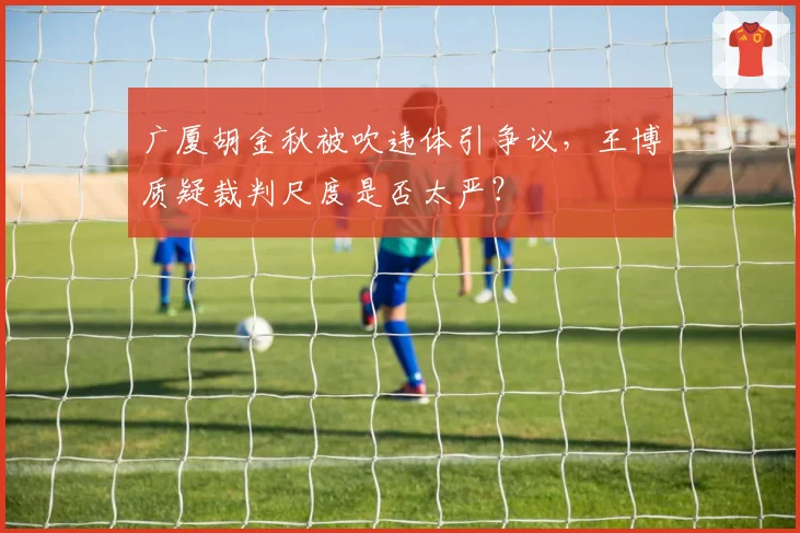 广厦胡金秋被吹违体引争议,王博质疑裁判尺度是否太严?