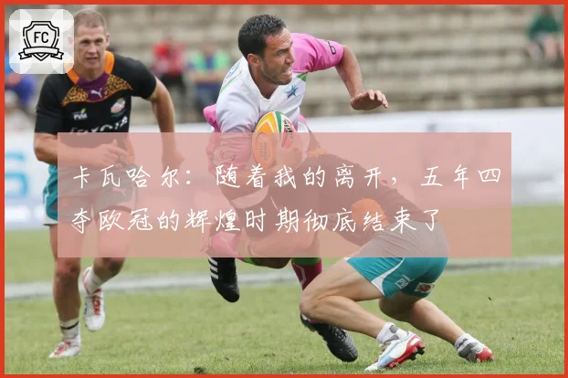 卡瓦哈尔：随着我的离开，五年四夺欧冠的辉煌时期彻底结束了