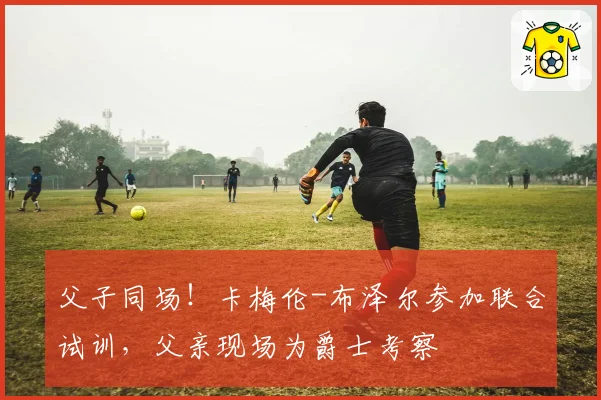父子同场!卡梅伦-布泽尔参加联合试训,父亲现场为爵士考察