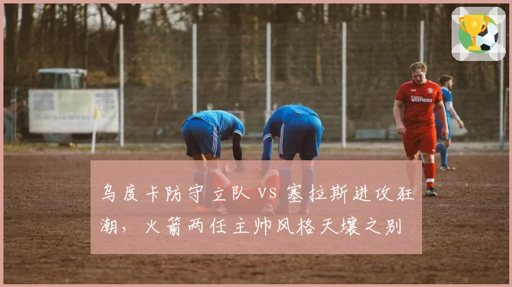乌度卡防守立队 vs 塞拉斯进攻狂潮，火箭两任主帅风格天壤之别