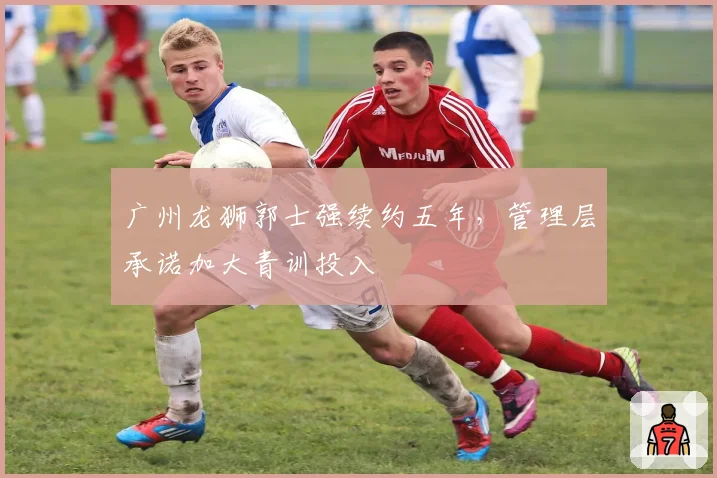 广州龙狮郭士强续约五年,管理层承诺加大青训投入