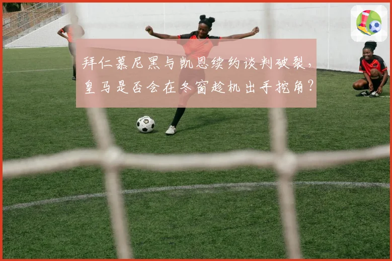 拜仁慕尼黑与凯恩续约谈判破裂，皇马是否会在冬窗趁机出手挖角？