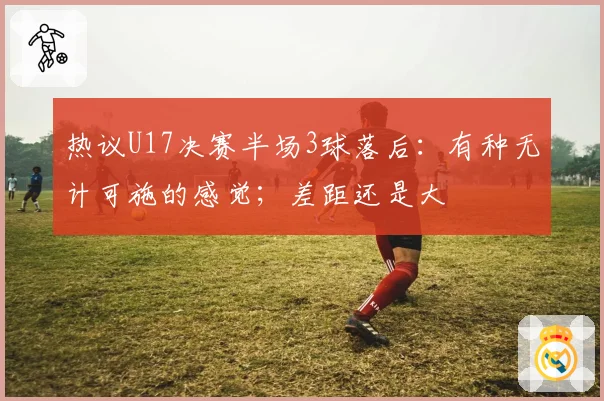 热议U17决赛半场3球落后：有种无计可施的感觉；差距还是大