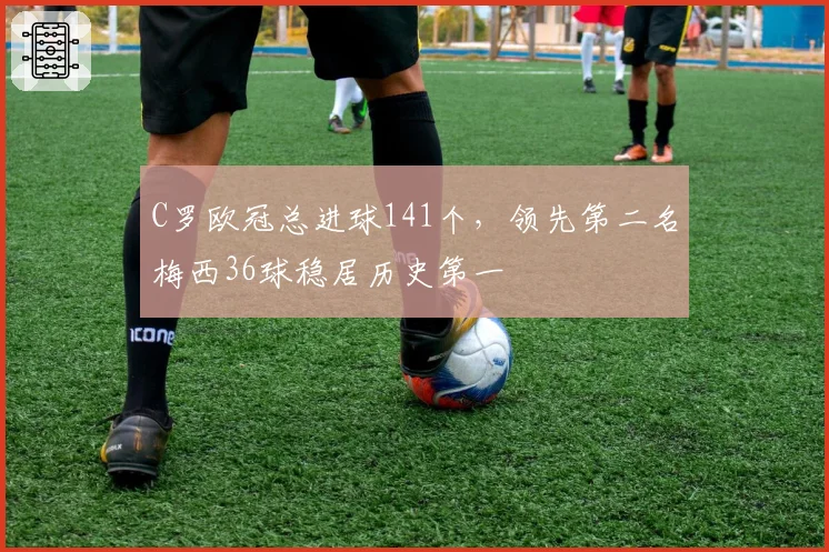 C罗欧冠总进球141个，领先第二名梅西36球稳居历史第一