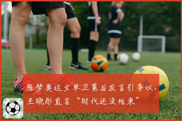 陈梦奥运女单卫冕后发言引争议,王晓彤直言“时代还没结束”