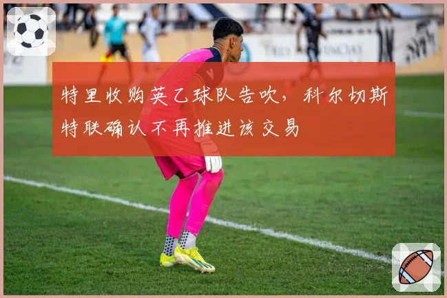 特里收购英乙球队告吹，科尔切斯特联确认不再推进该交易