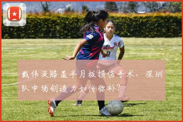 戴伟浚膝盖半月板损伤手术,深圳队中场创造力如何弥补?