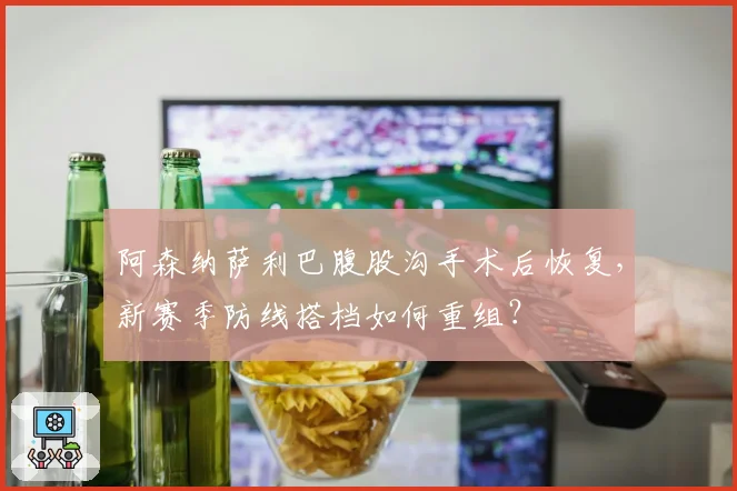 阿森纳萨利巴腹股沟手术后恢复，新赛季防线搭档如何重组？