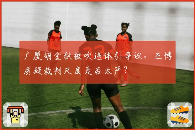 广厦胡金秋被吹违体引争议,王博质疑裁判尺度是否太严?